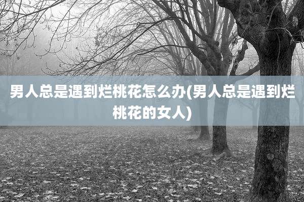 男人总是遇到烂桃花怎么办(男人总是遇到烂桃花的女人)