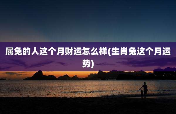 属兔的人这个月财运怎么样(生肖兔这个月运势)