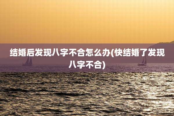结婚后发现八字不合怎么办(快结婚了发现八字不合)
