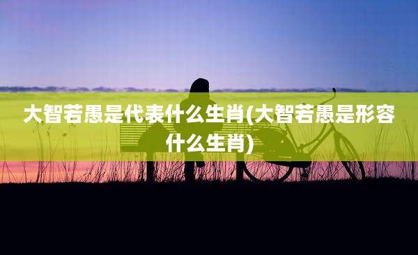 大智若愚是代表什么生肖(大智若愚是形容什么生肖)