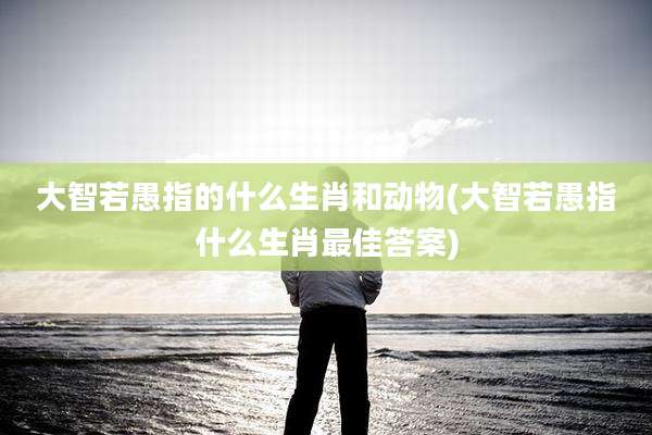 大智若愚指的什么生肖和动物(大智若愚指什么生肖最佳答案)