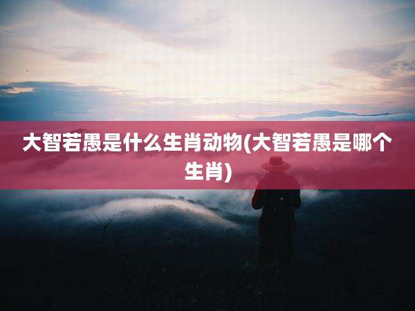 大智若愚是什么生肖动物(大智若愚是哪个生肖)
