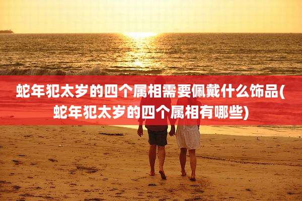 蛇年犯太岁的四个属相需要佩戴什么饰品(蛇年犯太岁的四个属相有哪些)