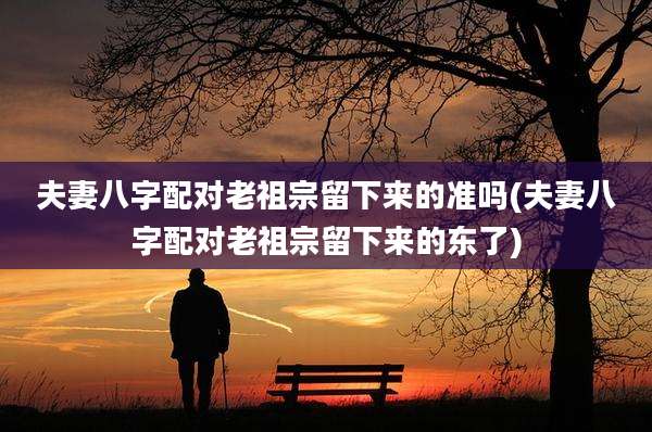 夫妻八字配对老祖宗留下来的准吗(夫妻八字配对老祖宗留下来的东了)