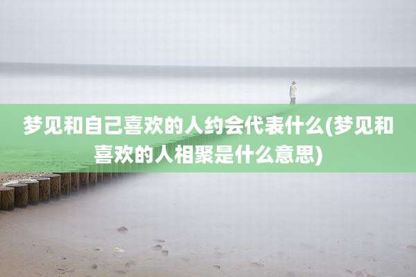 梦见和自己喜欢的人约会代表什么(梦见和喜欢的人相聚是什么意思)