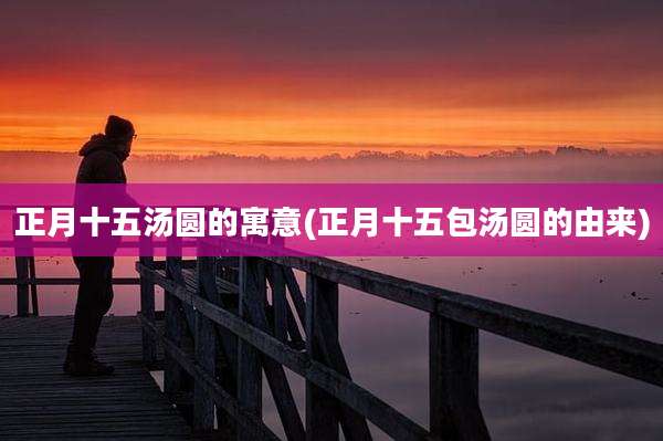 正月十五汤圆的寓意(正月十五包汤圆的由来)
