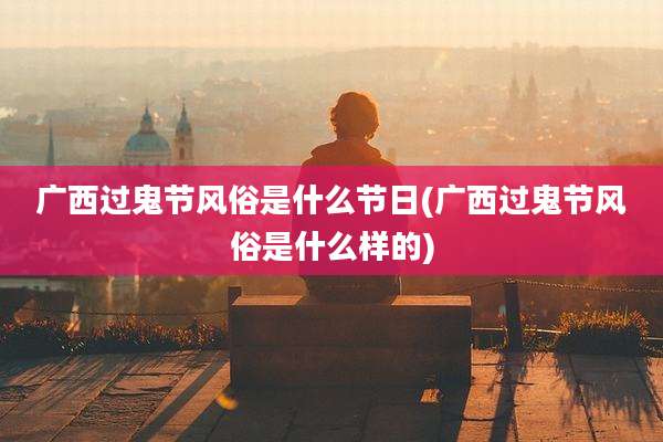 广西过鬼节风俗是什么节日(广西过鬼节风俗是什么样的)
