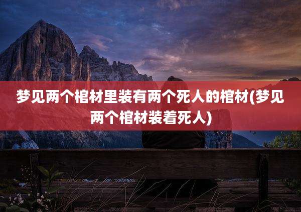 梦见两个棺材里装有两个死人的棺材(梦见两个棺材装着死人)