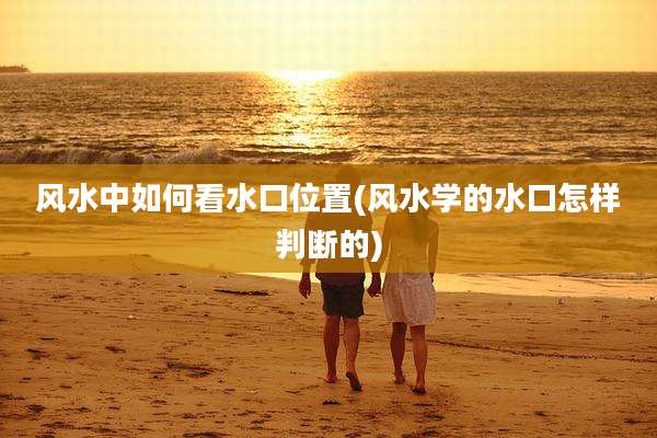 风水中如何看水口位置(风水学的水口怎样判断的)