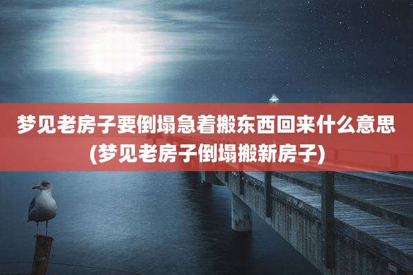 梦见老房子要倒塌急着搬东西回来什么意思(梦见老房子倒塌搬新房子)