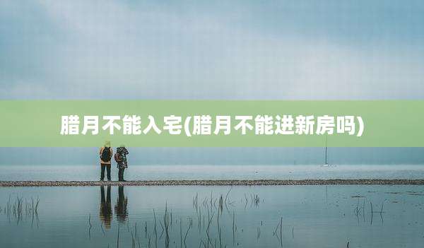 腊月不能入宅(腊月不能进新房吗)