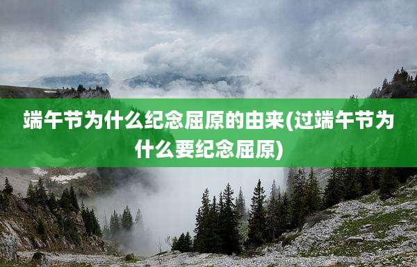 端午节为什么纪念屈原的由来(过端午节为什么要纪念屈原)