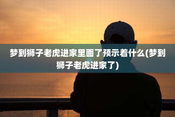 梦到狮子老虎进家里面了预示着什么(梦到狮子老虎进家了)