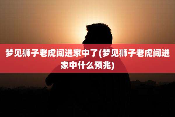 梦见狮子老虎闯进家中了(梦见狮子老虎闯进家中什么预兆)