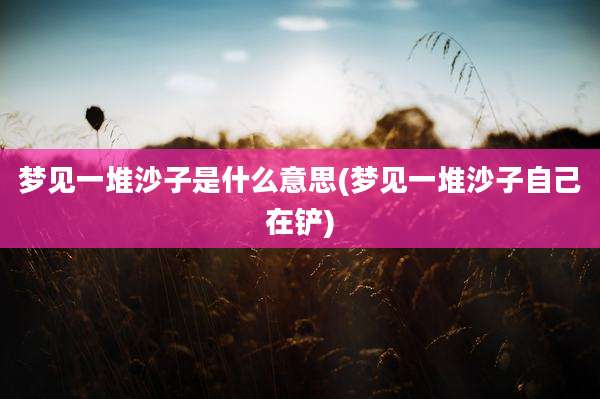梦见一堆沙子是什么意思(梦见一堆沙子自己在铲)