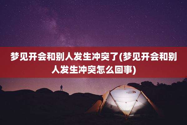 梦见开会和别人发生冲突了(梦见开会和别人发生冲突怎么回事)