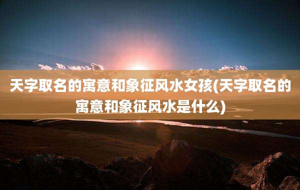 天字取名的寓意和象征风水女孩(天字取名的寓意和象征风水是什么)