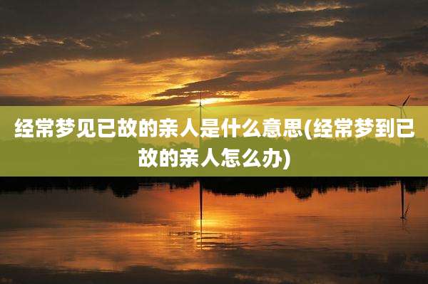 经常梦见已故的亲人是什么意思(经常梦到已故的亲人怎么办)