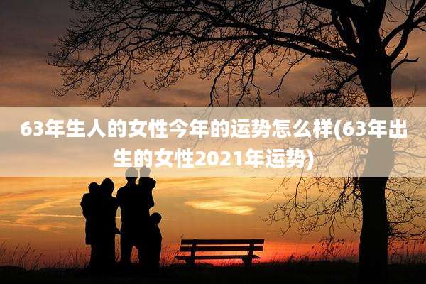 63年生人的女性今年的运势怎么样(63年出生的女性2021年运势)