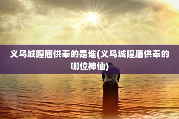 义乌城隍庙供奉的是谁(义乌城隍庙供奉的哪位神仙)