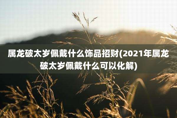 属龙破太岁佩戴什么饰品招财(2021年属龙破太岁佩戴什么可以化解)