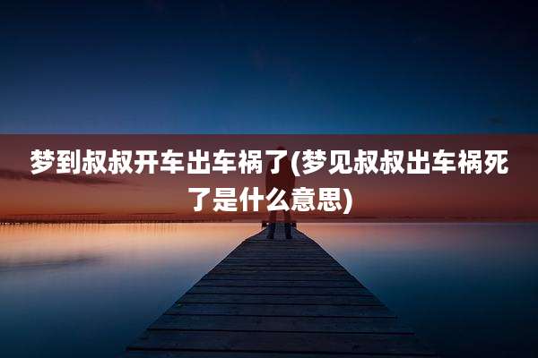 梦到叔叔开车出车祸了(梦见叔叔出车祸死了是什么意思)