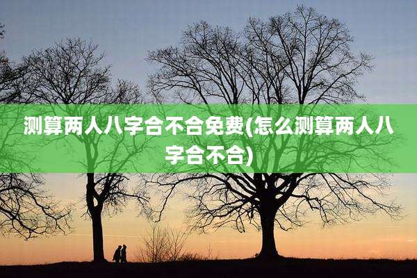 测算两人八字合不合免费(怎么测算两人八字合不合)