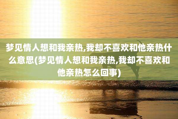 梦见情人想和我亲热,我却不喜欢和他亲热什么意思(梦见情人想和我亲热,我却不喜欢和他亲热怎么回事)