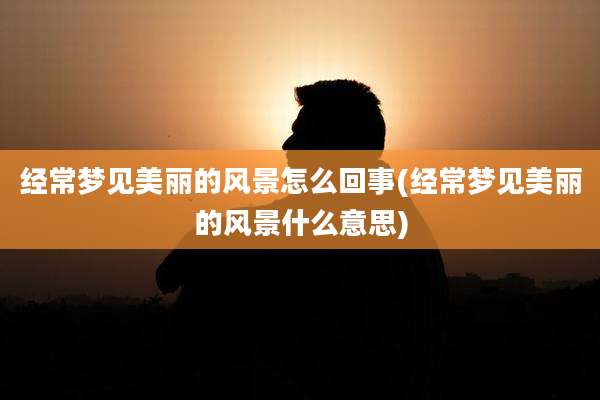 经常梦见美丽的风景怎么回事(经常梦见美丽的风景什么意思)