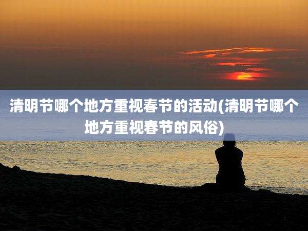 清明节哪个地方重视春节的活动(清明节哪个地方重视春节的风俗)