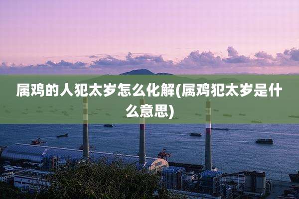 属鸡的人犯太岁怎么化解(属鸡犯太岁是什么意思)