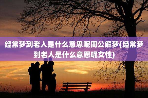 经常梦到老人是什么意思呢周公解梦(经常梦到老人是什么意思呢女性)