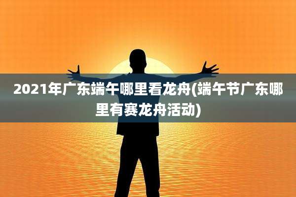 2021年广东端午哪里看龙舟(端午节广东哪里有赛龙舟活动)