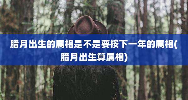 腊月出生的属相是不是要按下一年的属相(腊月出生算属相)