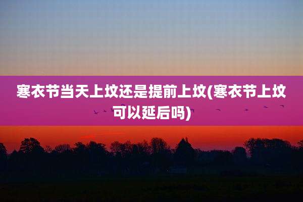 寒衣节当天上坟还是提前上坟(寒衣节上坟可以延后吗)