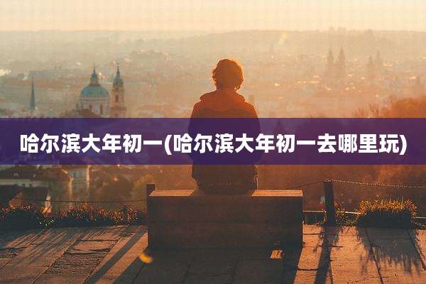 哈尔滨大年初一(哈尔滨大年初一去哪里玩)