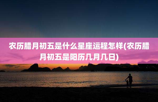 农历腊月初五是什么星座运程怎样(农历腊月初五是阳历几月几日)