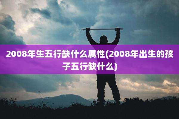 2008年生五行缺什么属性(2008年出生的孩子五行缺什么)