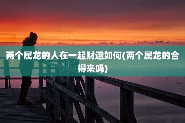 两个属龙的人在一起财运如何(两个属龙的合得来吗)