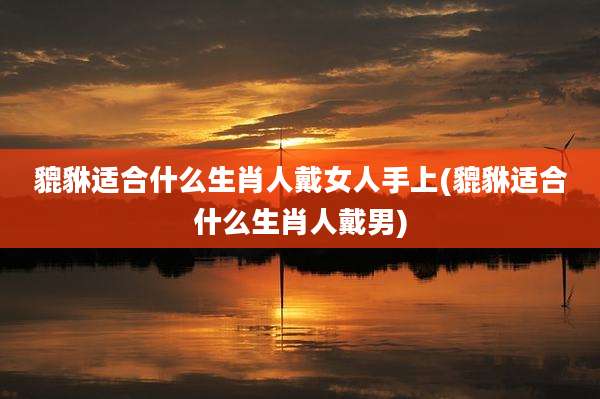 貔貅适合什么生肖人戴女人手上(貔貅适合什么生肖人戴男)