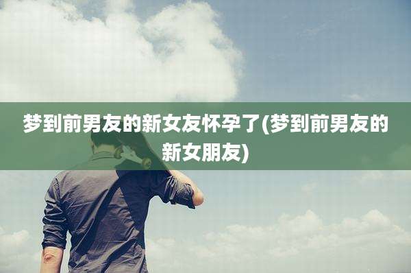 梦到前男友的新女友怀孕了(梦到前男友的新女朋友)
