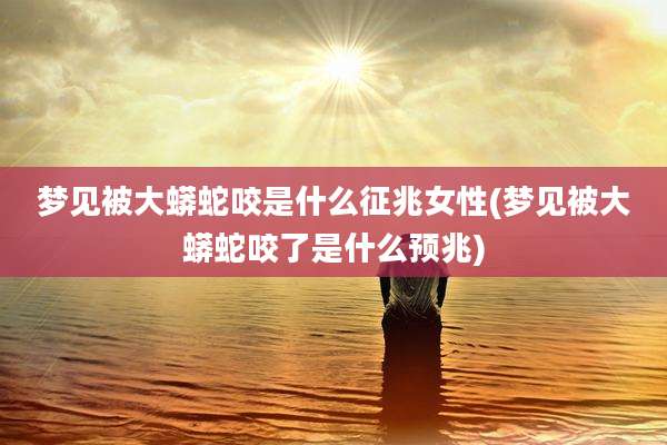 梦见被大蟒蛇咬是什么征兆女性(梦见被大蟒蛇咬了是什么预兆)