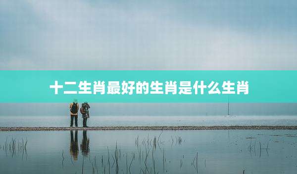 十二生肖最好的生肖是什么生肖
