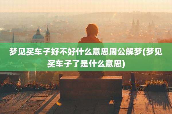 梦见买车子好不好什么意思周公解梦(梦见买车子了是什么意思)