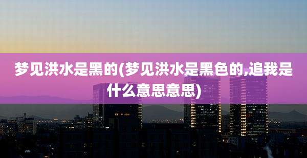 梦见洪水是黑的(梦见洪水是黑色的,追我是什么意思意思)