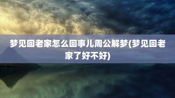 梦见回老家怎么回事儿周公解梦(梦见回老家了好不好)