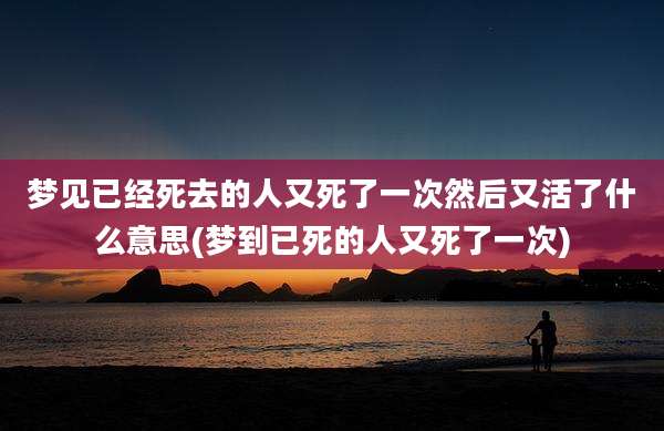 梦见已经死去的人又死了一次然后又活了什么意思(梦到已死的人又死了一次)