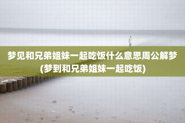 梦见和兄弟姐妹一起吃饭什么意思周公解梦(梦到和兄弟姐妹一起吃饭)