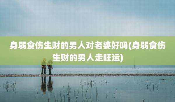 身弱食伤生财的男人对老婆好吗(身弱食伤生财的男人走旺运)