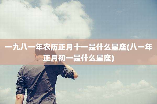 一九八一年农历正月十一是什么星座(八一年正月初一是什么星座)